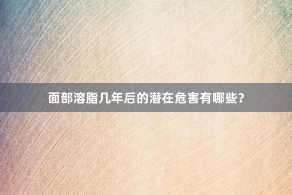 面部溶脂几年后的潜在危害有哪些？