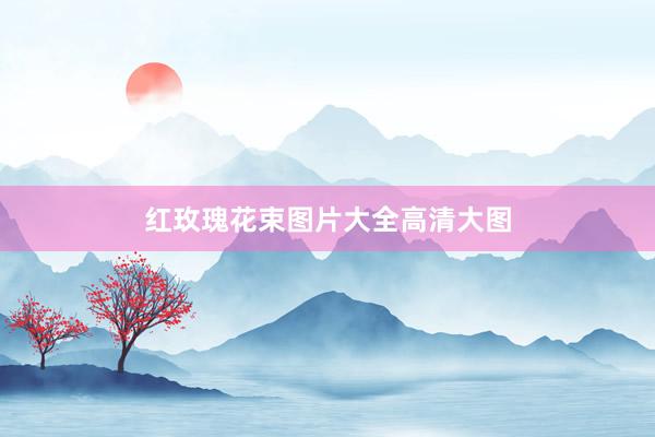 红玫瑰花束图片大全高清大图