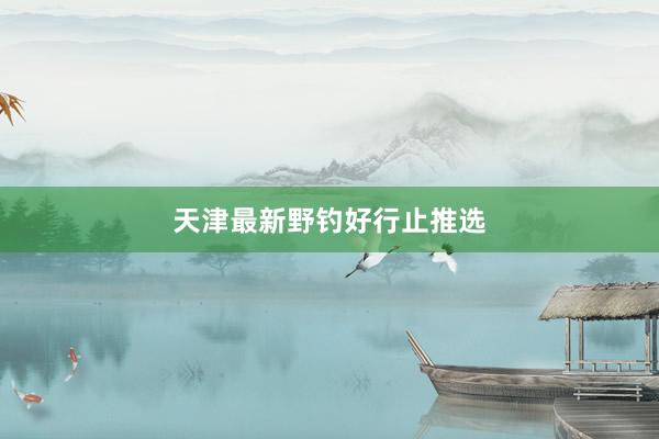 天津最新野钓好行止推选